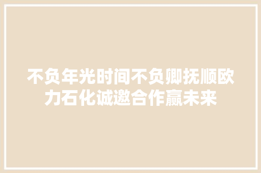 不负年光时间不负卿抚顺欧力石化诚邀合作赢未来