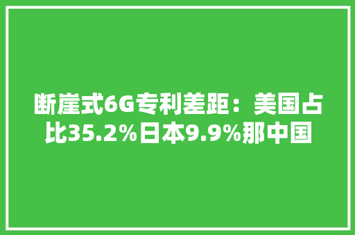 断崖式6G专利差距：美国占比35.2%日本9.9%那中国若干