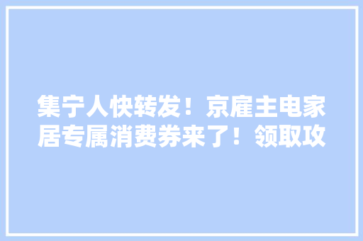 集宁人快转发！京雇主电家居专属消费券来了！领取攻略速戳→