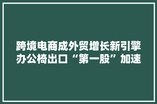 跨境电商成外贸增长新引擎办公椅出口“第一股”加速出海！积极造就新质分娩力助推家居家当繁荣成长