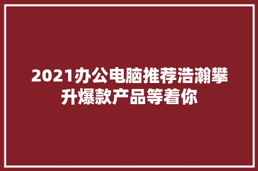 2021办公电脑推荐浩瀚攀升爆款产品等着你
