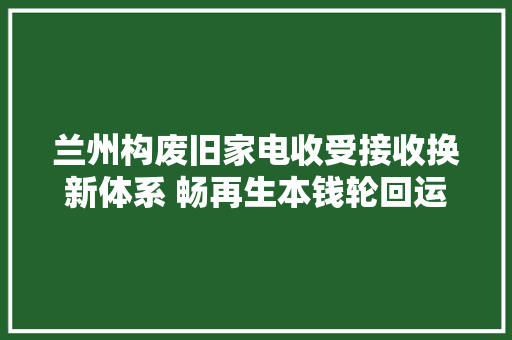 兰州构废旧家电收受接收换新体系 畅再生本钱轮回运用链