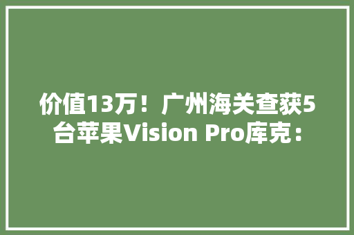 价值13万！广州海关查获5台苹果Vision Pro库克：
