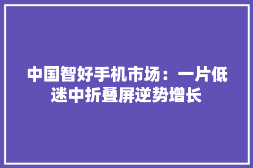 中国智好手机市场：一片低迷中折叠屏逆势增长