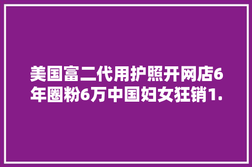 美国富二代用护照开网店6年圈粉6万中国妇女狂销1.2亿公民币