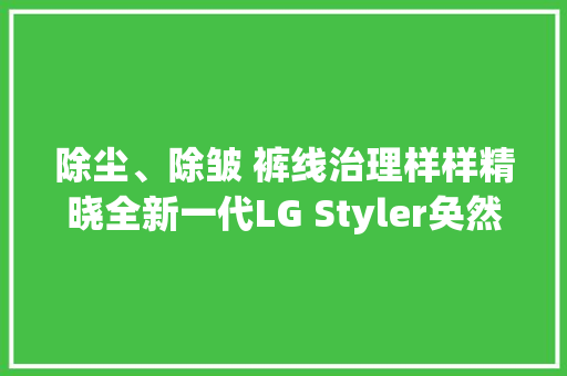 除尘、除皱 裤线治理样样精晓全新一代LG Styler奂然2.0蒸汽衣物护理机周全呵护商务人士精英形象