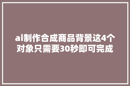 ai制作合成商品背景这4个对象只需要30秒即可完成商品背景合成 ai制作合成商品背景这4个对象只需要30秒即可完成商品背景合成 智能科技