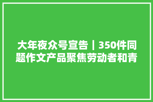 大年夜众号宣告｜350件同题作文产品聚焦劳动者和青春故事