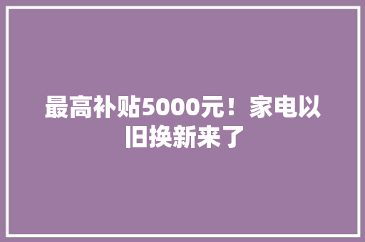 最高补贴5000元！家电以旧换新来了
