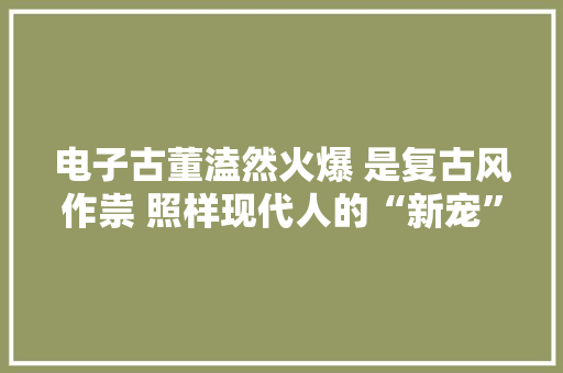 电子古董溘然火爆 是复古风作祟 照样现代人的“新宠”？