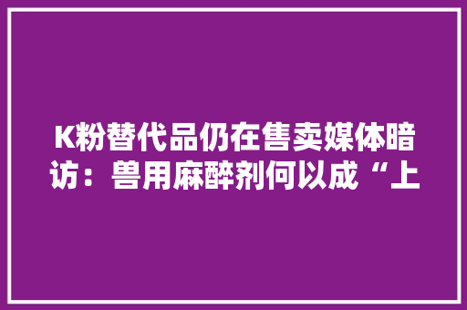K粉替代品仍在售卖媒体暗访：兽用麻醉剂何以成“上头电子烟”