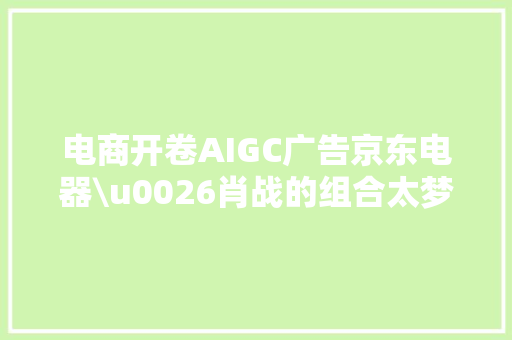 电商开卷AIGC广告京东电器\u0026肖战的组合太梦幻
