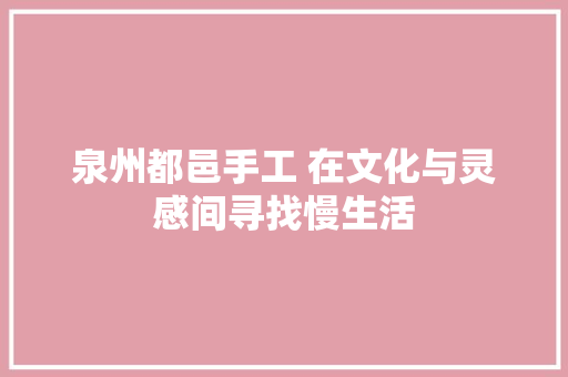 泉州都邑手工 在文化与灵感间寻找慢生活 泉州都邑手工 在文化与灵感间寻找慢生活 互联通信