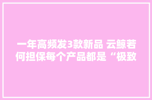 一年高频发3款新品 云鲸若何担保每个产品都是“极致”？