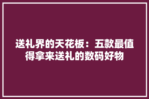 送礼界的天花板：五款最值得拿来送礼的数码好物