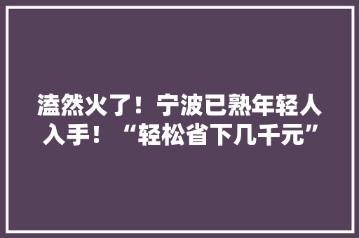 溘然火了！宁波已熟年轻人入手！“轻松省下几千元”……