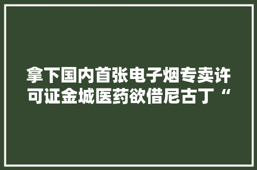 拿下国内首张电子烟专卖许可证金城医药欲借尼古丁“破局”业绩瓶颈？