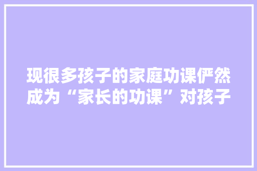 现很多孩子的家庭功课俨然成为“家长的功课”对孩子弊弘远于利