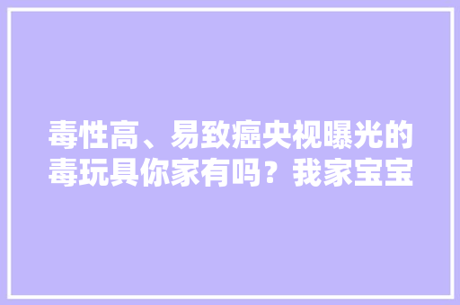 毒性高、易致癌央视曝光的毒玩具你家有吗？我家宝宝天天都在玩 毒性高、易致癌央视曝光的毒玩具你家有吗？我家宝宝天天都在玩 人工智能