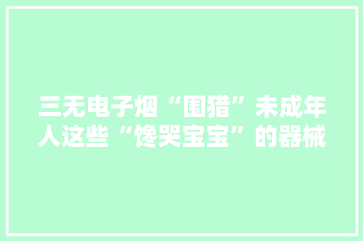 三无电子烟“围猎”未成年人这些“馋哭宝宝”的器械损害不小! 人工智能 三无电子烟“围猎”未成年人这些“馋哭宝宝”的器械损害不小! 三无电子烟“围猎”未成年人这些“馋哭宝宝”的器械损害不小! 人工智能