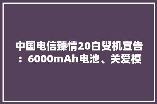 中国电信臻情20白叟机宣告：6000mAh电池、关爱模式1499元