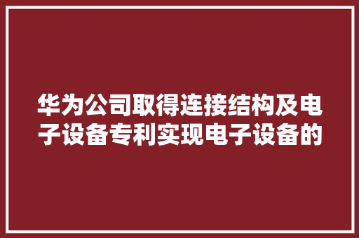 华为公司取得连接结构及电子设备专利实现电子设备的小型化和轻薄化