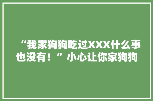 “我家狗狗吃过XXX什么事也没有！”小心让你家狗狗离你而去
