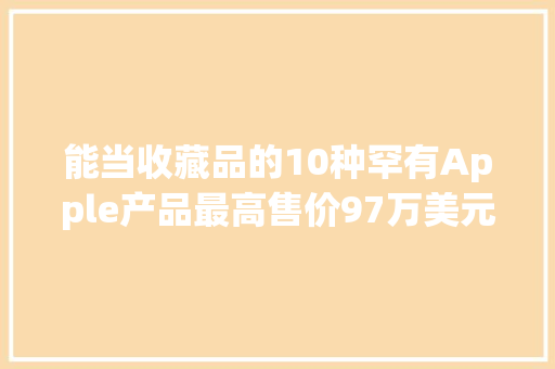 能当收藏品的10种罕有Apple产品最高售价97万美元 能当收藏品的10种罕有Apple产品最高售价97万美元 互联通信
