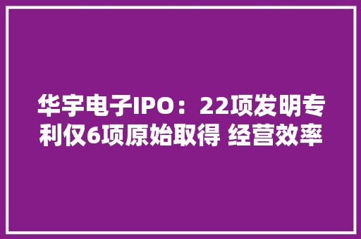 华宇电子IPO：22项发明专利仅6项原始取得 经营效率走低