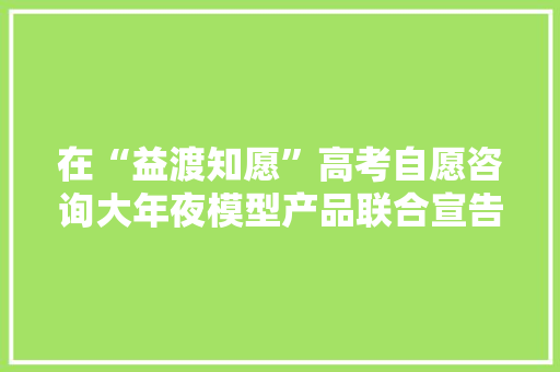 在“益渡知愿”高考自愿咨询大年夜模型产品联合宣告会上的致辞