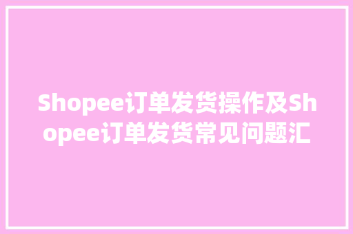 Shopee订单发货操作及Shopee订单发货常见问题汇总