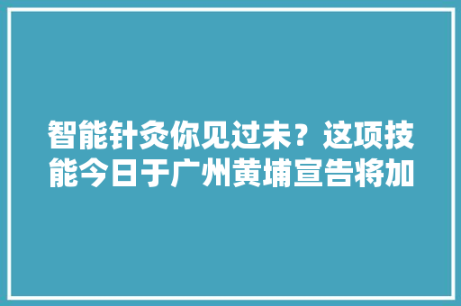 智能针灸你见过未？这项技能今日于广州黄埔宣告将加速推动中医药现代化成长