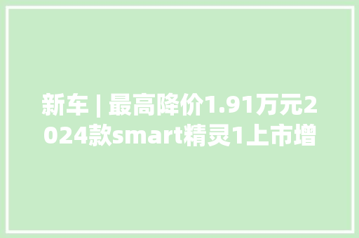 新车 | 最高降价1.91万元2024款smart精灵1上市增电子儿童锁等