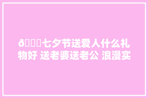 💝七夕节送爱人什么礼物好 送老婆送老公 浪漫实用 祝花好月圆百年