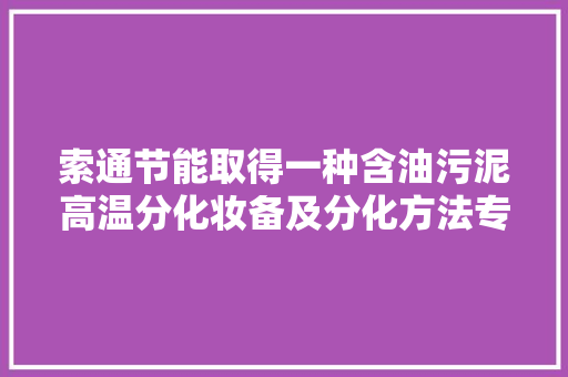 索通节能取得一种含油污泥高温分化妆备及分化方法专利降低更换成本