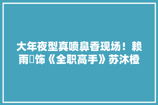 大年夜型真喷鼻香现场！赖雨濛饰《全职高手》苏沐橙获认可