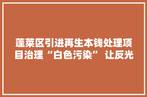 蓬莱区引进再生本钱处理项目治理“白色污染” 让反光膜“变废为宝”