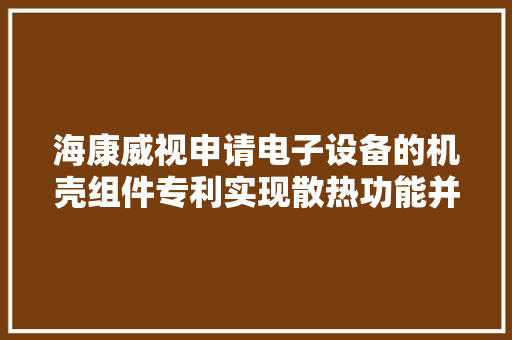 海康威视申请电子设备的机壳组件专利实现散热功能并提升防水机能