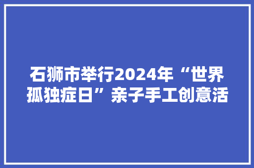 石狮市举行2024年“世界孤独症日”亲子手工创意活动