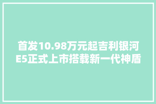 首发10.98万元起吉利银河E5正式上市搭载新一代神盾短刀电池