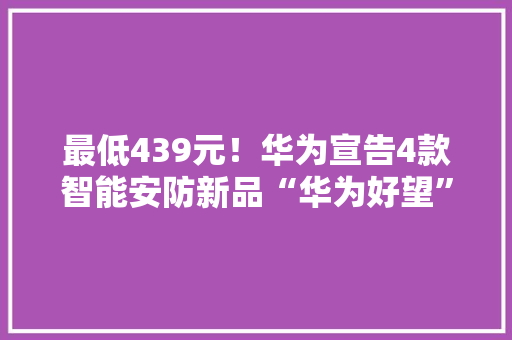 最低439元！华为宣告4款智能安防新品“华为好望”亮相