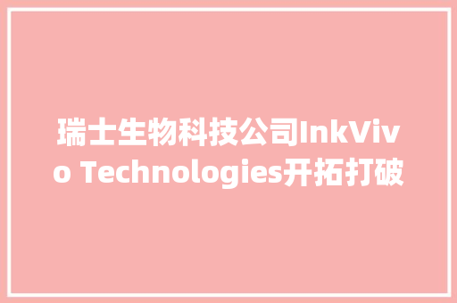 瑞士生物科技公司InkVivo Technologies开拓打破性的药物递送系统可精确控制活性成分在体内的释放曲线 | 瑞士立异100强