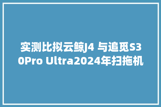 实测比拟云鲸J4 与追觅S30Pro Ultra2024年扫拖机械人的购买建议
