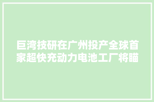 巨湾技研在广州投产全球首家超快充动力电池工厂将瞄准A股上市
