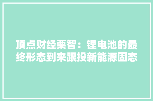 顶点财经栗智：锂电池的最终形态到来跟投新能源固态电池