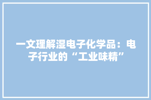 一文理解湿电子化学品：电子行业的“工业味精”