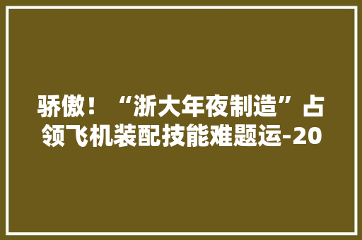骄傲！“浙大年夜制造”占领飞机装配技能难题运-20、歼-20等机型都在用！