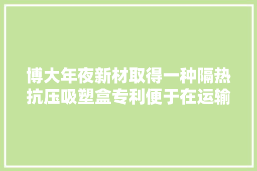 博大年夜新材取得一种隔热抗压吸塑盒专利便于在运输电子产品时对吸塑盒以及电子产品进行抗压减震保护
