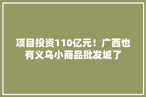 项目投资110亿元！广西也有义乌小商品批发城了 项目投资110亿元！广西也有义乌小商品批发城了 互联通信