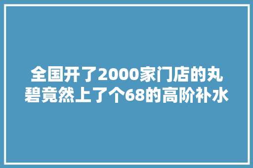 全国开了2000家门店的丸碧竟然上了个68的高阶补水...